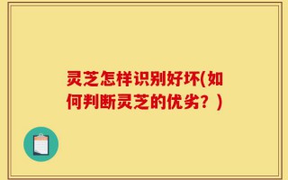 灵芝怎样识别好坏(如何判断灵芝的优劣？)