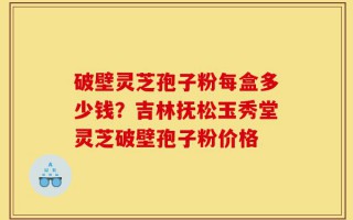 破壁灵芝孢子粉每盒多少钱？吉林抚松玉秀堂灵芝破壁孢子粉价格