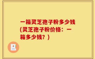 一箱灵芝孢子粉多少钱(灵芝孢子粉价格：一箱多少钱？)