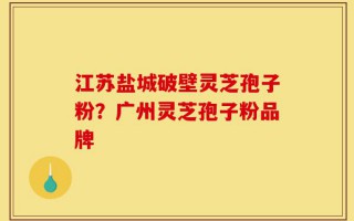 江苏盐城破壁灵芝孢子粉？广州灵芝孢子粉品牌