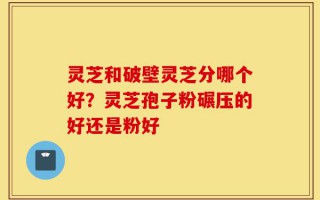 灵芝和破壁灵芝分哪个好？灵芝孢子粉碾压的好还是粉好