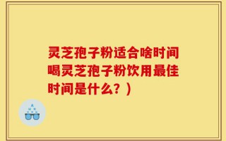 灵芝孢子粉适合啥时间喝灵芝孢子粉饮用最佳时间是什么？)