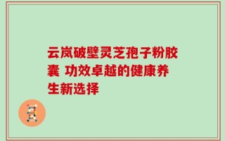 云岚破壁灵芝孢子粉胶囊 功效卓越的健康养生新选择