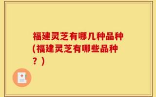 福建灵芝有哪几种品种(福建灵芝有哪些品种？)