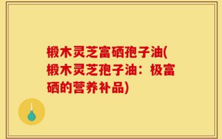 椴木灵芝富硒孢子油(椴木灵芝孢子油：极富硒的营养补品)