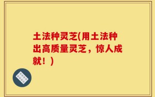 土法种灵芝(用土法种出高质量灵芝，惊人成就！)