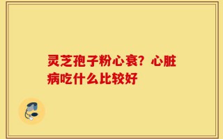 灵芝孢子粉心衰？心脏病吃什么比较好