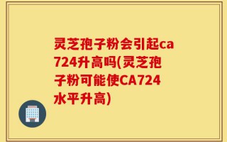灵芝孢子粉会引起ca724升高吗(灵芝孢子粉可能使CA724水平升高)