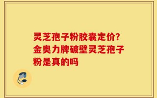 灵芝孢子粉胶囊定价？金奥力牌破壁灵芝孢子粉是真的吗