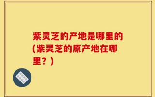 紫灵芝的产地是哪里的(紫灵芝的原产地在哪里？)