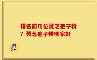 排名前几位灵芝孢子粉？灵芝孢子粉哪家好