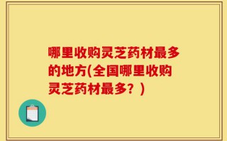 哪里收购灵芝药材最多的地方(全国哪里收购灵芝药材最多？)