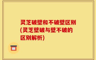 灵芝破壁和不破壁区别(灵芝壁破与壁不破的区别解析)
