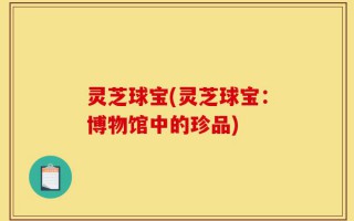 灵芝球宝(灵芝球宝：博物馆中的珍品)