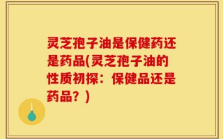 灵芝孢子油是保健药还是药品(灵芝孢子油的性质初探：保健品还是药品？)
