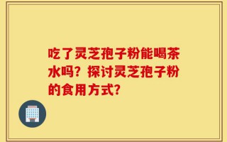 吃了灵芝孢子粉能喝茶水吗？探讨灵芝孢子粉的食用方式？