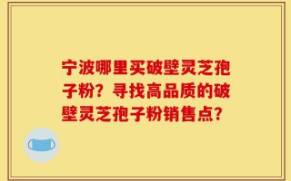 宁波哪里买破壁灵芝孢子粉？寻找高品质的破壁灵芝孢子粉销售点？