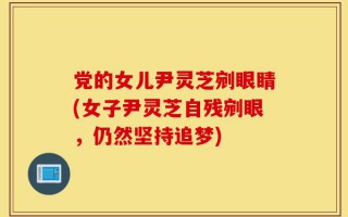 党的女儿尹灵芝剜眼睛(女子尹灵芝自残剜眼，仍然坚持追梦)