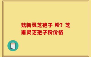 菇新灵芝孢子 粉？芝甫灵芝孢孑粉价格