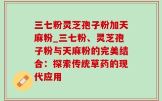 三七粉灵芝孢子粉加天麻粉_三七粉、灵芝孢子粉与天麻粉的完美结合：探索传统草药的现代应用