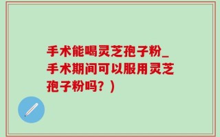 手术能喝灵芝孢子粉_手术期间可以服用灵芝孢子粉吗？)