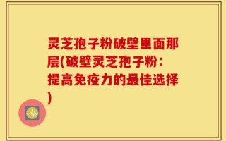 灵芝孢子粉破壁里面那层(破壁灵芝孢子粉：提高免疫力的最佳选择)