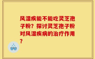 风湿疾能不能吃灵芝孢子粉？探讨灵芝孢子粉对风湿疾病的治疗作用？