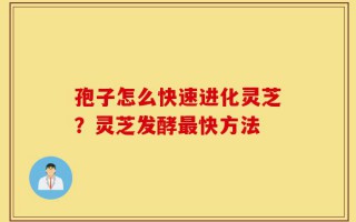 孢子怎么快速进化灵芝？灵芝发酵最快方法