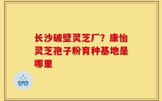 长沙破壁灵芝厂？康怡灵芝孢子粉育种基地是哪里