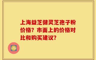 上海益芝健灵芝孢子粉价格？市面上的价格对比和购买建议？