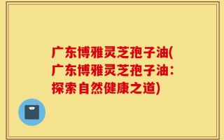 广东博雅灵芝孢子油(广东博雅灵芝孢子油：探索自然健康之道)