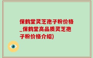 保鹤堂灵芝孢子粉价格_保鹤堂高品质灵芝孢子粉价格介绍)