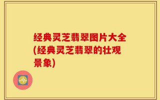 经典灵芝翡翠图片大全(经典灵芝翡翠的壮观景象)