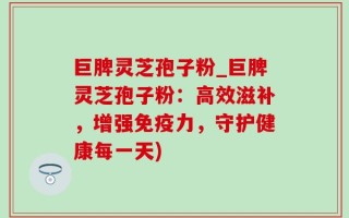 巨脾灵芝孢子粉_巨脾灵芝孢子粉：高效滋补，增强免疫力，守护健康每一天)