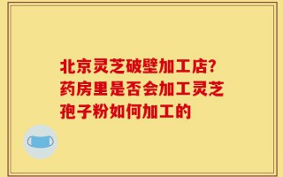 北京灵芝破壁加工店？药房里是否会加工灵芝孢子粉如何加工的
