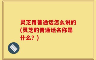 灵芝用普通话怎么说的(灵芝的普通话名称是什么？)