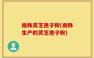 南韩灵芝孢子粉(南韩生产的灵芝孢子粉)