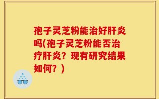 孢子灵芝粉能治好肝炎吗(孢子灵芝粉能否治疗肝炎？现有研究结果如何？)