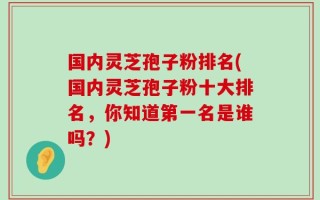 国内灵芝孢子粉排名(国内灵芝孢子粉十大排名，你知道第一名是谁吗？)