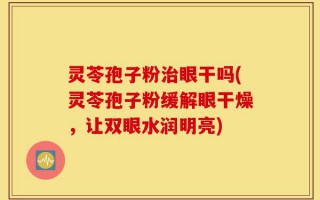 灵苓孢子粉治眼干吗(灵苓孢子粉缓解眼干燥，让双眼水润明亮)