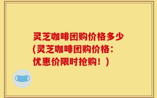 灵芝咖啡团购价格多少(灵芝咖啡团购价格：优惠价限时抢购！)