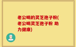 老公喝的灵芝孢子粉(老公喝灵芝孢子粉 助力健康)