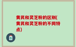黄芪和灵芝粉的区别(黄芪和灵芝粉的不同特点)