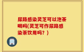 尿路感染灵芝可以泡茶喝吗(灵芝可作尿路感染茶饮用吗？)