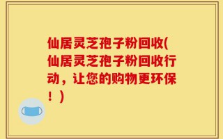 仙居灵芝孢子粉回收(仙居灵芝孢子粉回收行动，让您的购物更环保！)