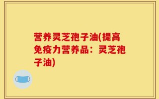 营养灵芝孢子油(提高免疫力营养品：灵芝孢子油)