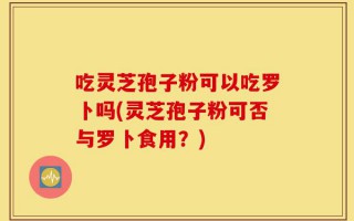 吃灵芝孢子粉可以吃罗卜吗(灵芝孢子粉可否与罗卜食用？)
