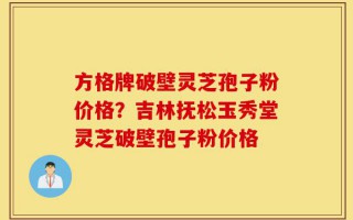 方格牌破壁灵芝孢子粉价格？吉林抚松玉秀堂灵芝破壁孢子粉价格