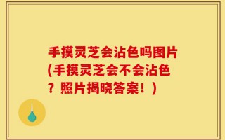 手摸灵芝会沾色吗图片(手摸灵芝会不会沾色？照片揭晓答案！)
