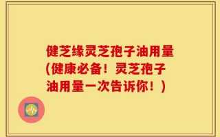 健芝缘灵芝孢子油用量(健康必备！灵芝孢子油用量一次告诉你！)